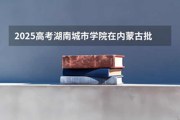2025高考湖南城市学院在内蒙古批次线差是多少（2026参考）