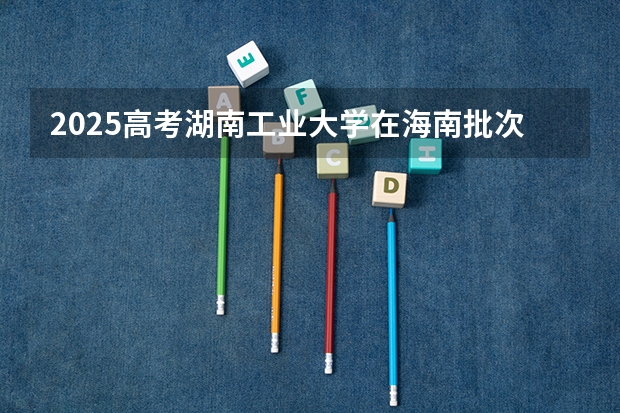 2025高考湖南工业大学在海南批次线差是多少（2026参考）