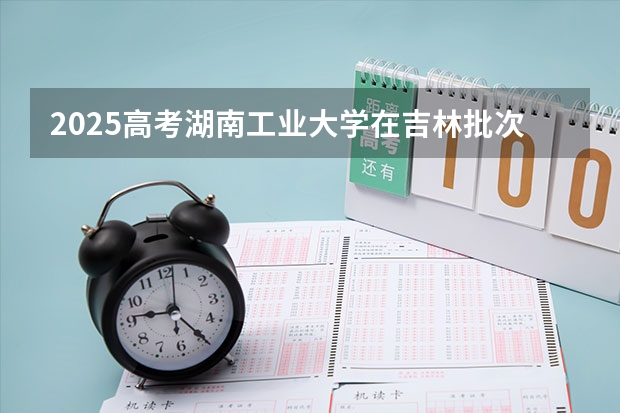 2025高考湖南工业大学在吉林批次线差是多少（2026参考）