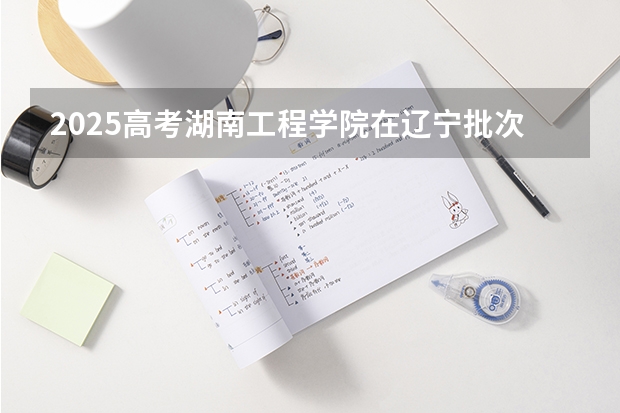 2025高考湖南工程学院在辽宁批次线差是多少（2026参考）