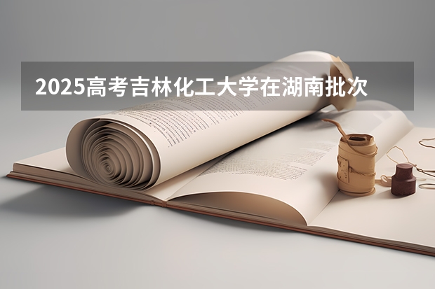 2025高考吉林化工大学在湖南批次线差是多少（2026参考）