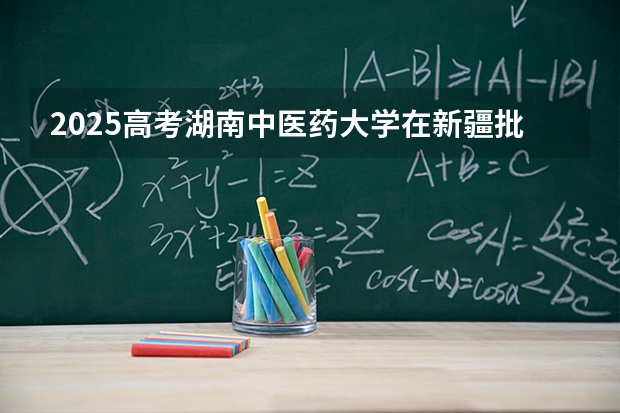 2025高考湖南中医药大学在新疆批次线差是多少（2026参考）