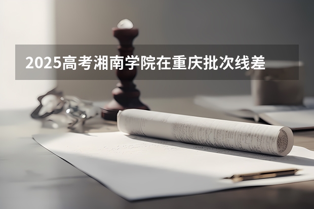 2025高考湘南学院在重庆批次线差是多少（2026参考）