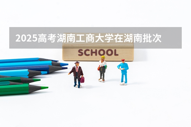 2025高考湖南工商大学在湖南批次线差是多少（2026参考）