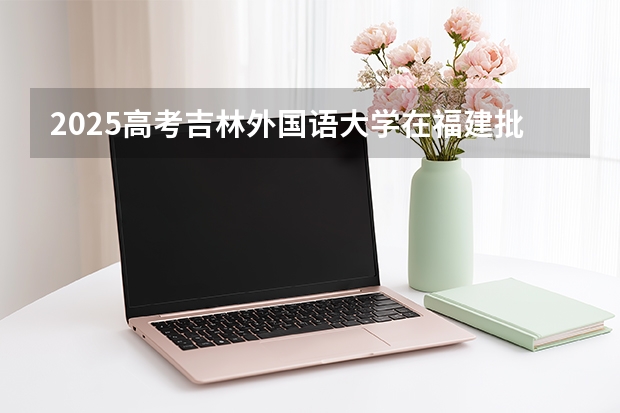 2025高考吉林外国语大学在福建批次线差是多少（2026参考）