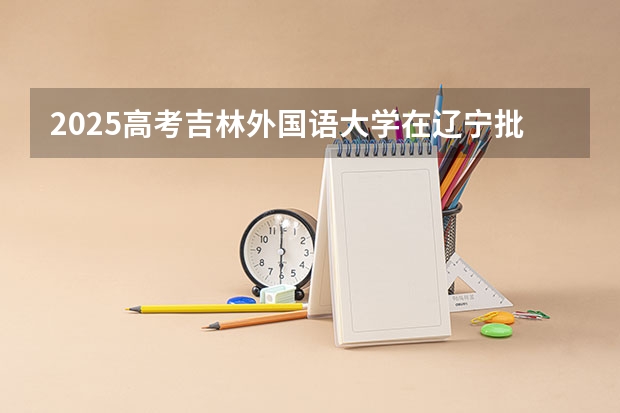 2025高考吉林外国语大学在辽宁批次线差是多少（2026参考）