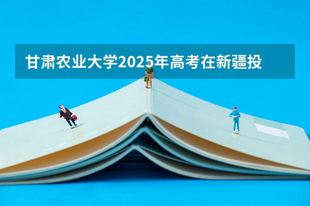 甘肃农业大学2025年高考在新疆投档分数线