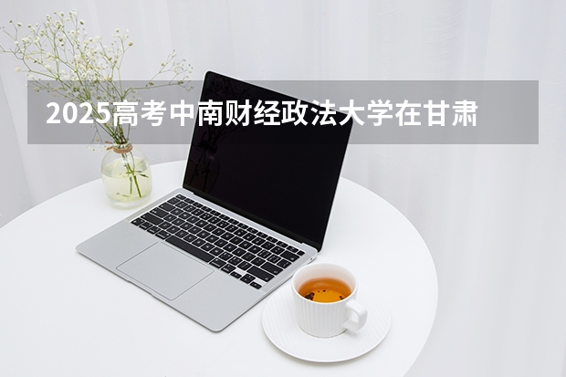 2025高考中南财经政法大学在甘肃批次线差是多少（2026参考）