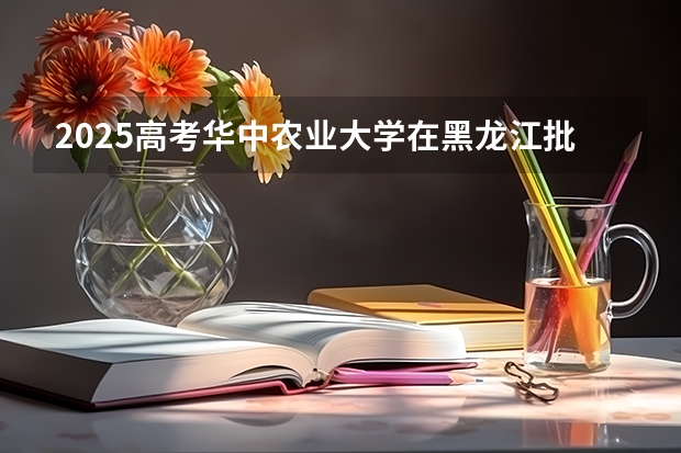 2025高考华中农业大学在黑龙江批次线差是多少（2026参考）