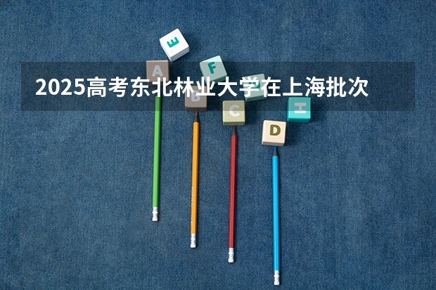 2025高考东北林业大学在上海批次线差是多少（2026参考）
