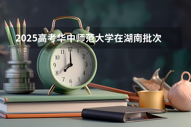 2025高考华中师范大学在湖南批次线差是多少（2026参考）