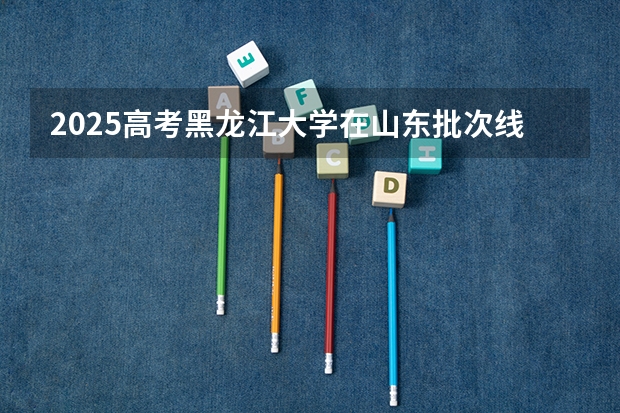 2025高考黑龙江大学在山东批次线差是多少（2026参考）