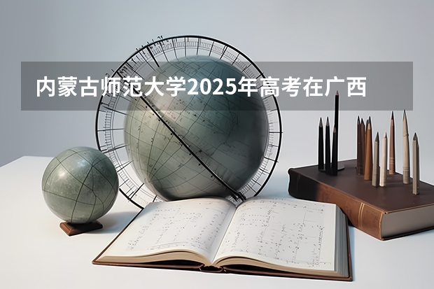 内蒙古师范大学2025年高考在广西投档分数线