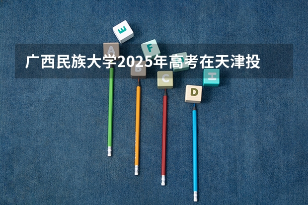 广西民族大学2025年高考在天津投档分数线