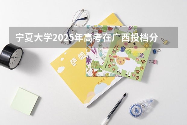 宁夏大学2025年高考在广西投档分数线