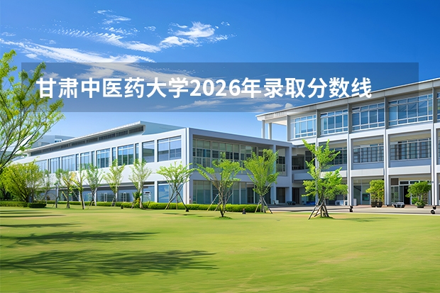 甘肃中医药大学2026年录取分数线是多少？专业优势与就业前景全面解析