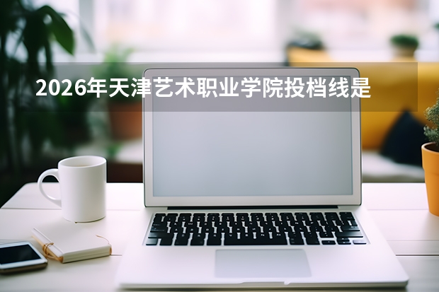 2026年天津艺术职业学院投档线是多少？分数线、费用与入学攻略