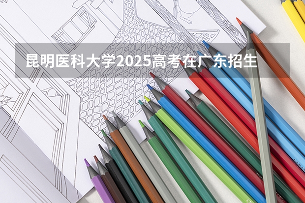 昆明医科大学2025高考在广东招生计划介绍