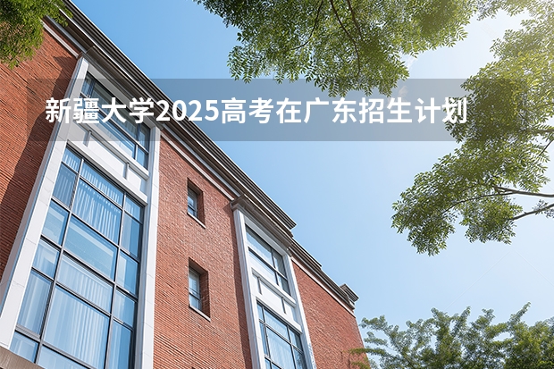 新疆大学2025高考在广东招生计划介绍