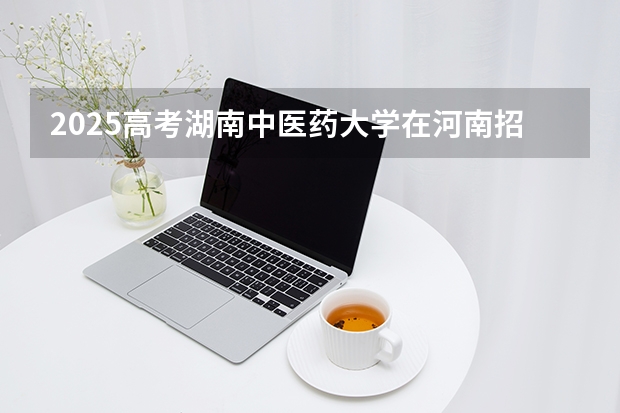 2025高考湖南中医药大学在河南招生批次 有哪些专业？（2026参考）