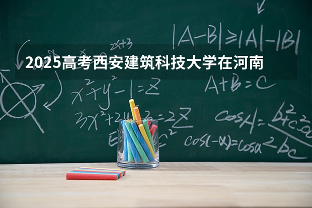 2025高考西安建筑科技大学在河南招生批次 有哪些专业？（2026参考）
