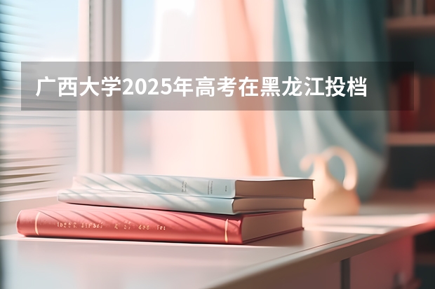 广西大学2025年高考在黑龙江投档分数线