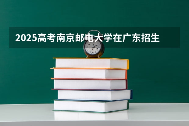 2025高考南京邮电大学在广东招生批次 有哪些专业？（2026参考）