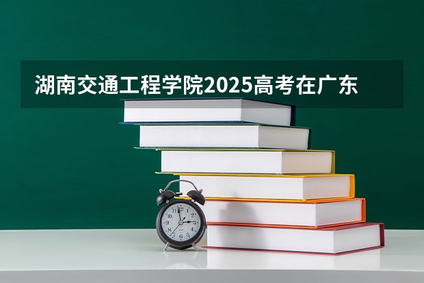 湖南交通工程学院2025高考在广东招生计划介绍