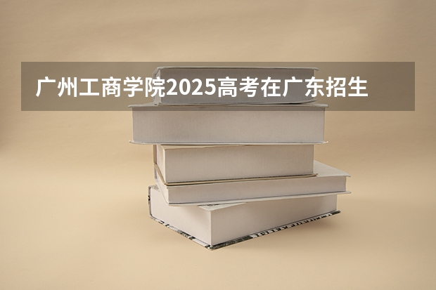 广州工商学院2025高考在广东招生计划介绍
