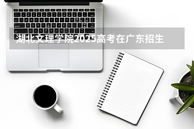 湖北文理学院2025高考在广东招生计划介绍