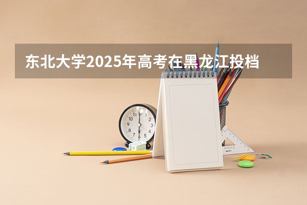 东北大学2025年高考在黑龙江投档分数线
