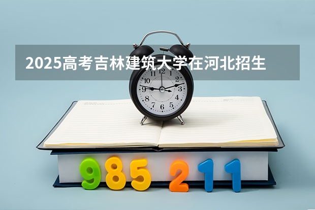 2025高考吉林建筑大学在河北招生批次 有哪些专业？（2026参考）